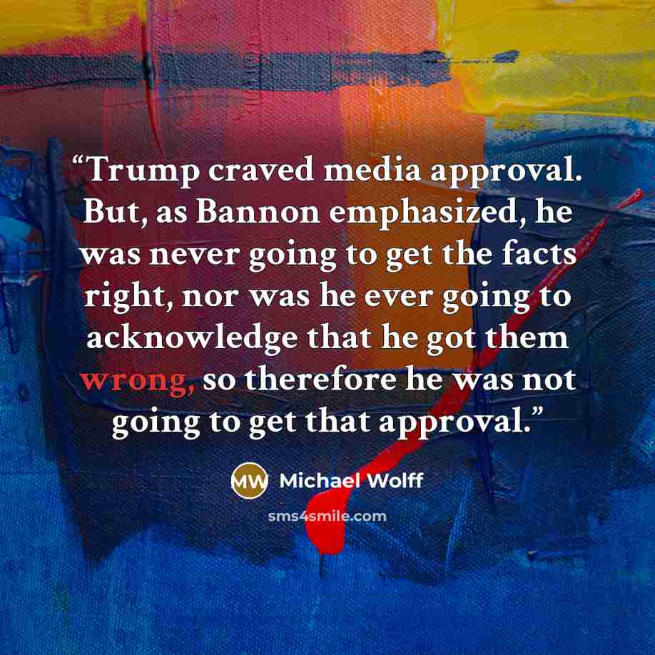 “Trump craved media approval. But, as Bannon emphasized, he was never going to get the facts right, nor was he ever going to acknowledge that he got them wrong, so therefore he was not going to get that approval.” quote by Michael Wolff