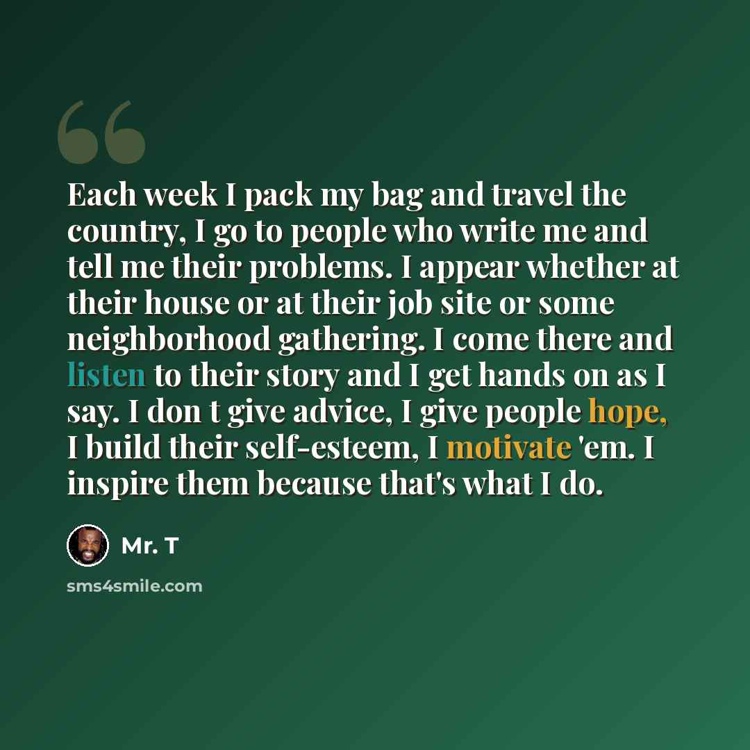 “Each week I pack my bag and travel the country, I go to people who write me and tell me their problems. I appear whether at their house or at their job site or some neighborhood gathering. I come there and listen to their story and I get hands on as I say. I don t give advice, I give people hope…” quote by Mr. T