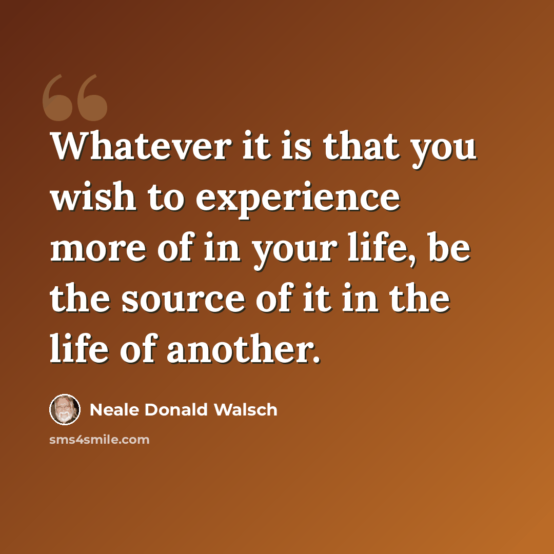 “Whatever it is that you wish to experience more of in your life, be the source of it in the life of another.” quote by Neale Donald Walsch