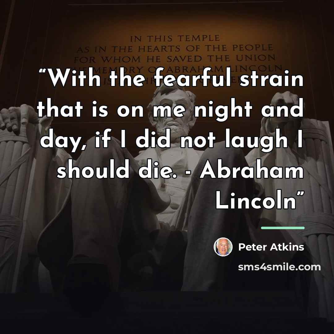 “With the fearful strain that is on me night and day, if I did not laugh I should die. - Abraham Lincoln” quote by Peter Atkins