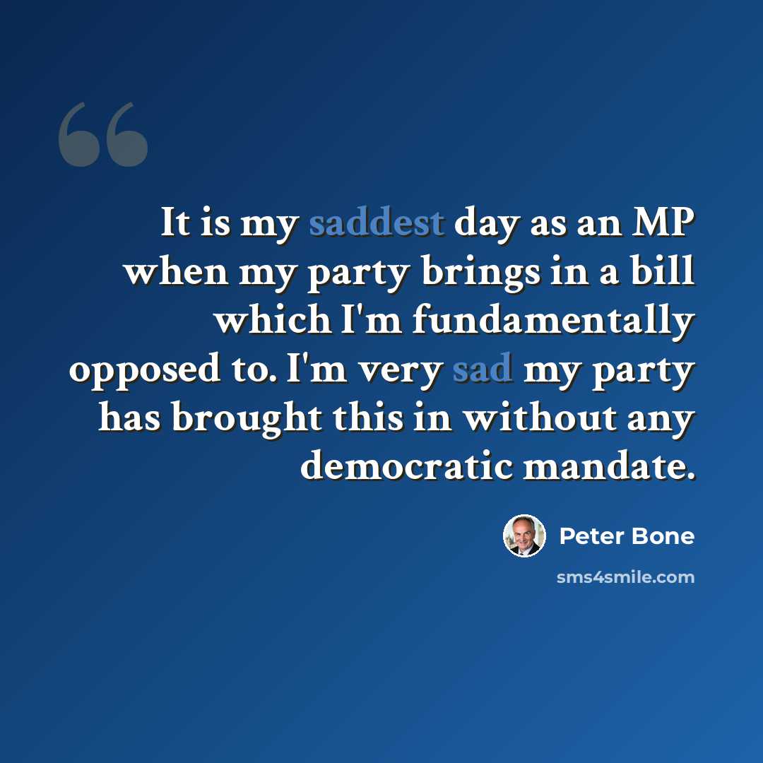 “It is my saddest day as an MP when my party brings in a bill which I'm fundamentally opposed to. I'm very sad my party has brought this in without any democratic mandate.” quote by Peter Bone