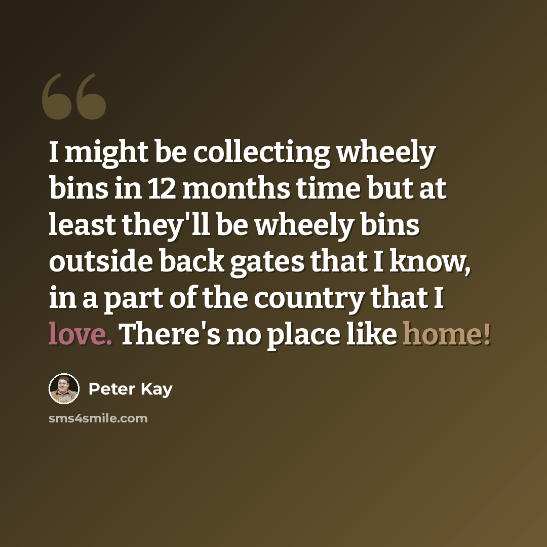 “I might be collecting wheely bins in 12 months time but at least they'll be wheely bins outside back gates that I know, in a part of the country that I love. There's no place like home!” quote by Peter Kay