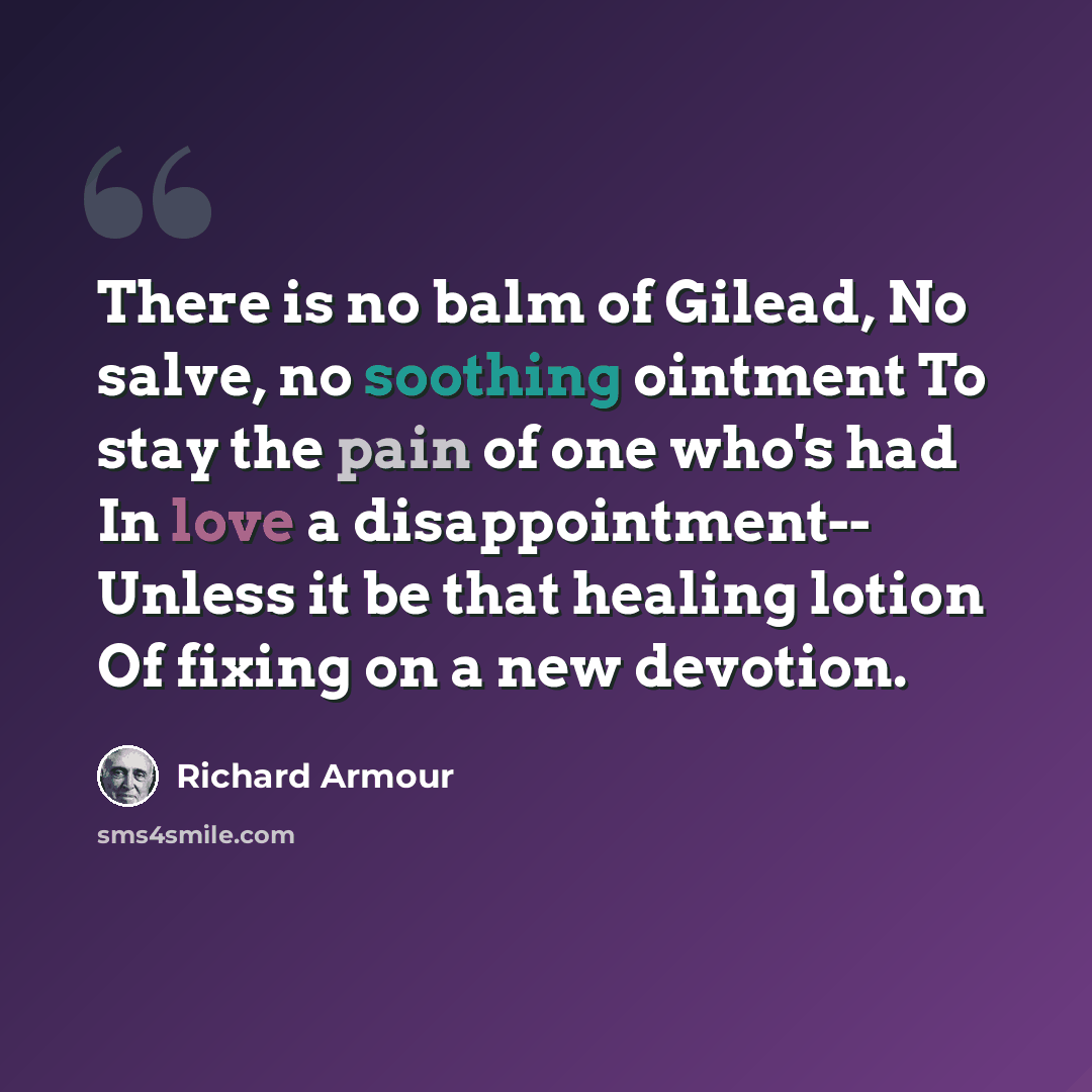 “There is no balm of Gilead, No salve, no soothing ointment To stay the pain of one who's had In love a disappointment-- Unless it be that healing lotion Of fixing on a new devotion.” quote by Richard Armour