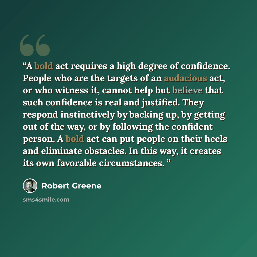 “A bold act requires a high degree of confidence. People who are the targets of an audacious act, or who witness it, cannot help but believe that such confidence is real and justified. They respond instinctively by backing up, by getting out of the way, or by following the confident person. A bold…” quote by Robert Greene
