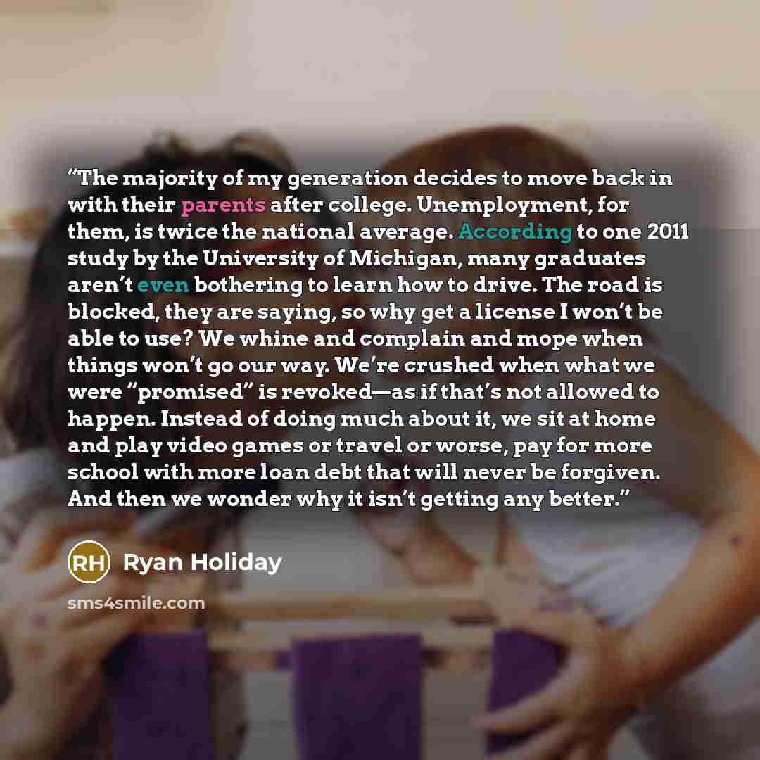 “The majority of my generation decides to move back in with their parents after college. Unemployment, for them, is twice the national average. According to one 2011 study by the University of Michigan, many graduates aren’t even bothering to learn how to drive. The road is blocked, they are…” quote by Ryan Holiday
