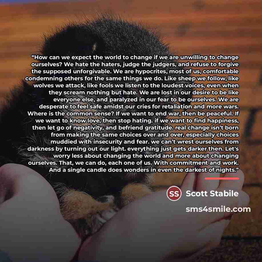 “How can we expect the world to change if we are unwilling to change ourselves? We hate the haters, judge the judgers, and refuse to forgive the supposed unforgivable. We are hypocrites, most of us, comfortable condemning others for the same things we do. Like sheep we follow, like wolves we…” quote by Scott Stabile