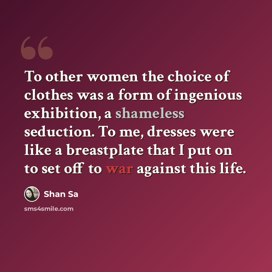 “To other women the choice of clothes was a form of ingenious exhibition, a shameless seduction. To me, dresses were like a breastplate that I put on to set off to war against this life.” quote by Shan Sa