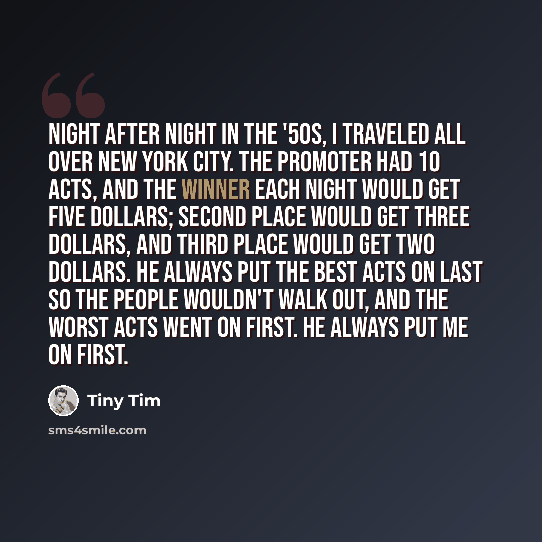 “Night after night in the '50s, I traveled all over New York City. The promoter had 10 acts, and the winner each night would get five dollars; second place would get three dollars, and third place would get two dollars. He always put the best acts on last so the people wouldn't walk out, and the…” quote by Tiny Tim