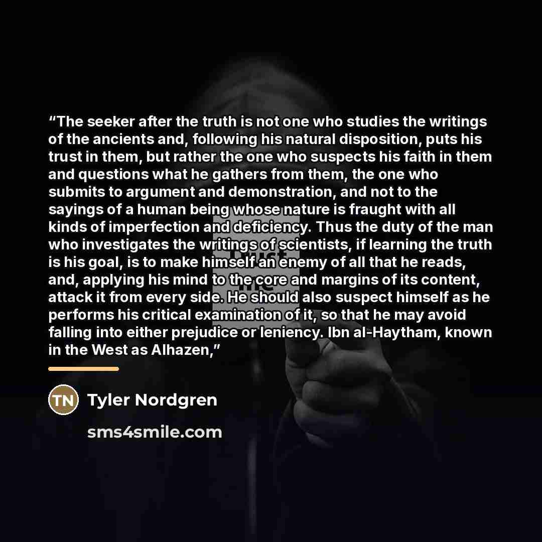 “The seeker after the truth is not one who studies the writings of the ancients and, following his natural disposition, puts his trust in them, but rather the one who suspects his faith in them and questions what he gathers from them, the one who submits to argument and demonstration, and not to…” quote by Tyler Nordgren