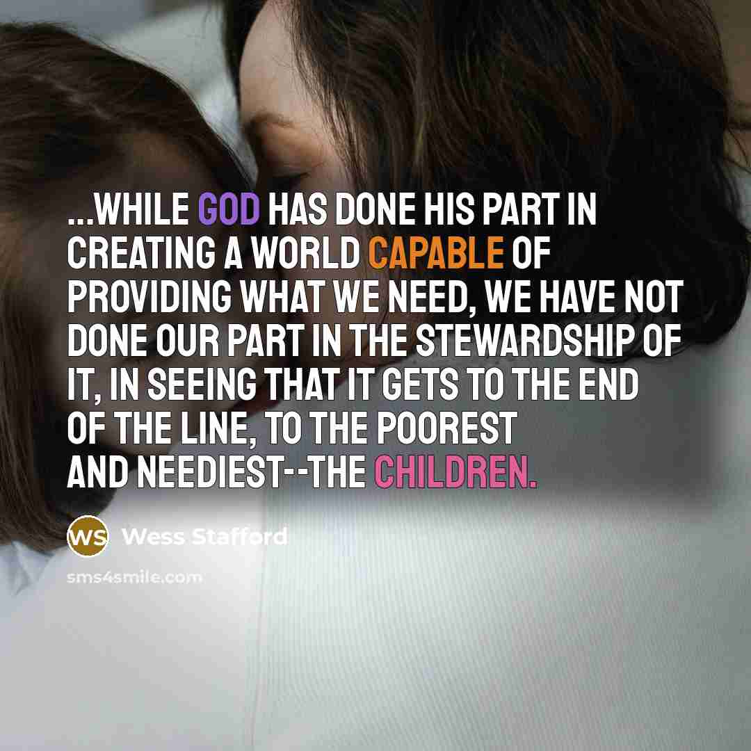 “...while God has done his part in creating a world capable of providing what we need, we have not done our part in the stewardship of it, in seeing that it gets to the end of the line, to the poorest and neediest--the children.” quote by Wess Stafford