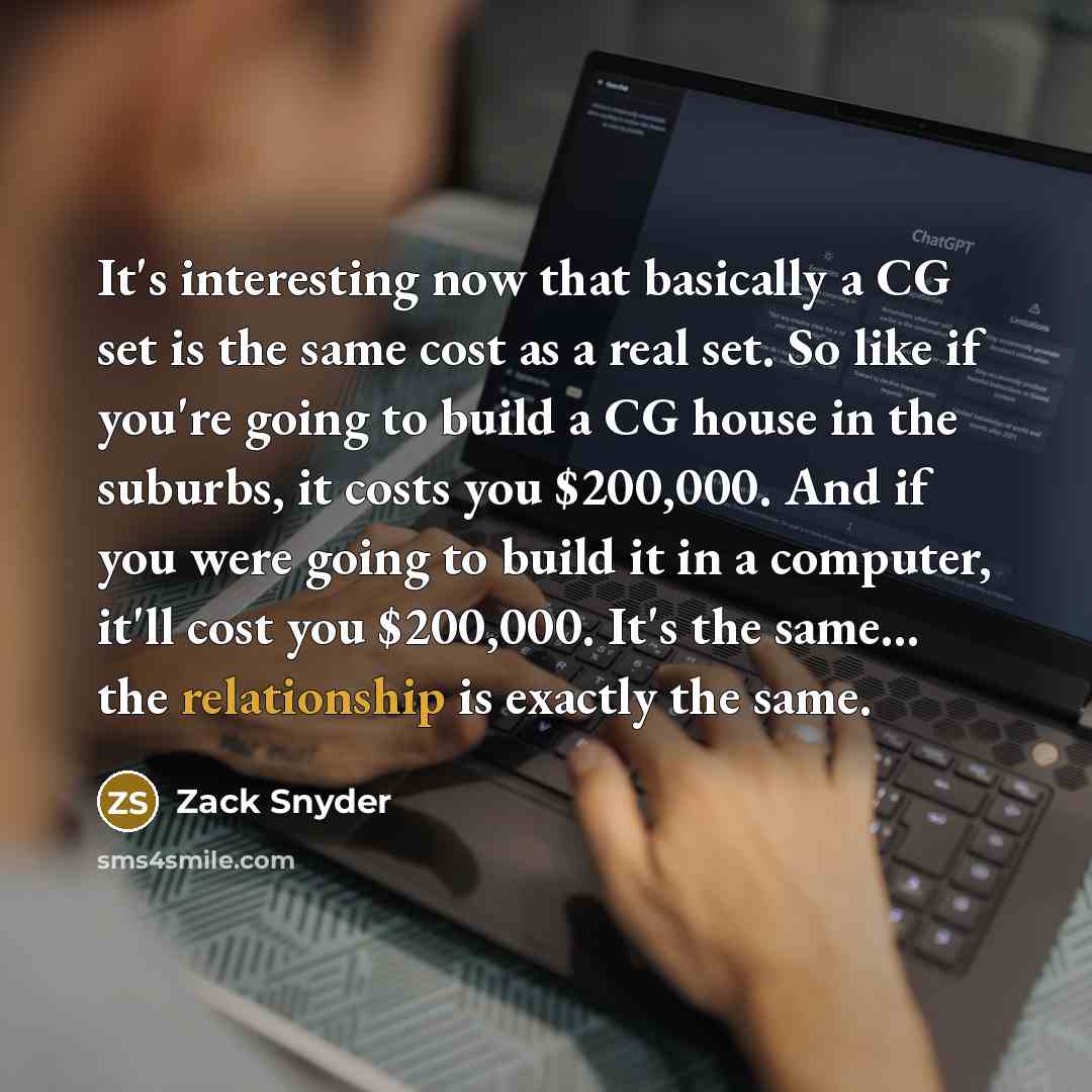 “It's interesting now that basically a CG set is the same cost as a real set. So like if you're going to build a CG house in the suburbs, it costs you $200,000. And if you were going to build it in a computer, it'll cost you $200,000. It's the same... the relationship is exactly the same.” quote by Zack Snyder