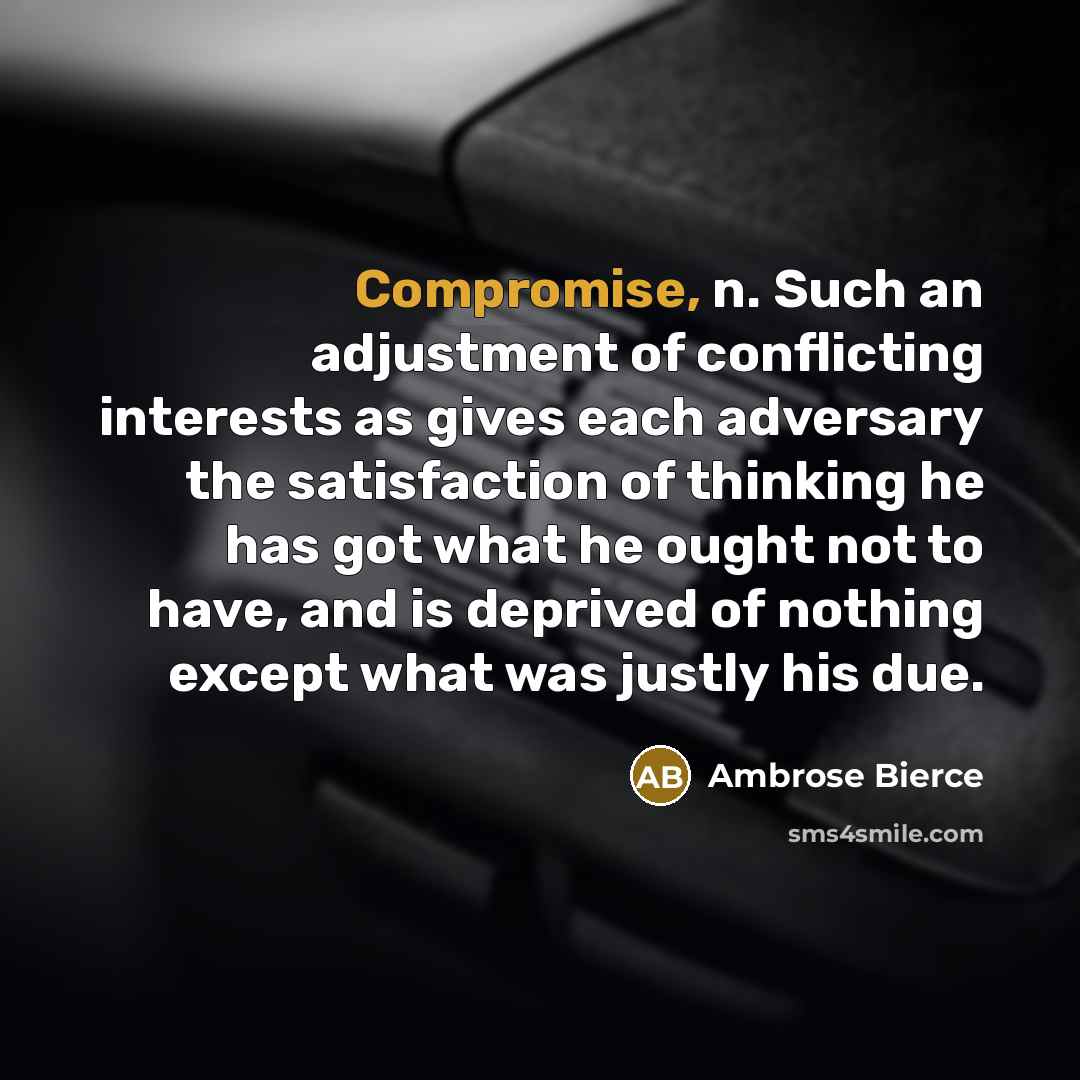 “Compromise, n. Such an adjustment of conflicting interests as gives each adversary the satisfaction of thinking he has got what he ought not to have, and is deprived of nothing except what was justly his due.” quote by Ambrose Bierce