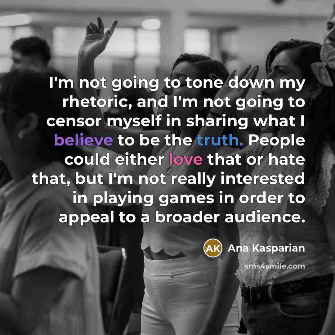 “I'm not going to tone down my rhetoric, and I'm not going to censor myself in sharing what I believe to be the truth. People could either love that or hate that, but I'm not really interested in playing games in order to appeal to a broader audience.” quote by Ana Kasparian