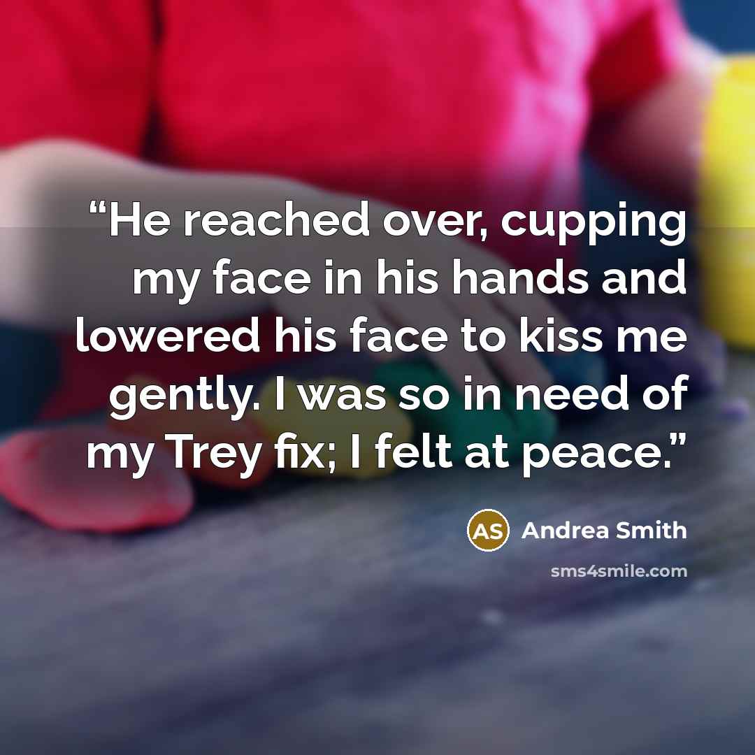 “He reached over, cupping my face in his hands and lowered his face to kiss me gently. I was so in need of my Trey fix; I felt at peace.” quote by Andrea Smith