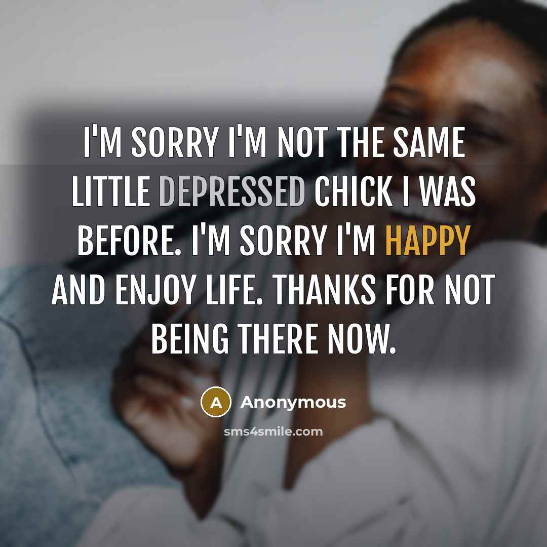“I'm sorry I'm not the same little depressed chick I was before. I'm sorry I'm happy and enjoy life. Thanks for not being there now.” quote by Anonymous