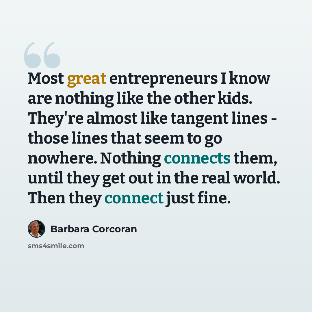 “Most great entrepreneurs I know are nothing like the other kids. They're almost like tangent lines - those lines that seem to go nowhere. Nothing connects them, until they get out in the real world. Then they connect just fine.” quote by Barbara Corcoran