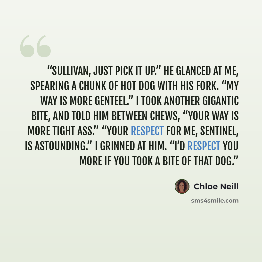 “Sullivan, just pick it up.” He glanced at me, spearing a chunk of hot dog with his fork. “My way is more genteel.” I took another gigantic bite, and told him between chews, “Your way is more tight ass.” “Your respect for me, Sentinel, is astounding.” I grinned at him. “I’d respect you more if you…” quote by Chloe Neill