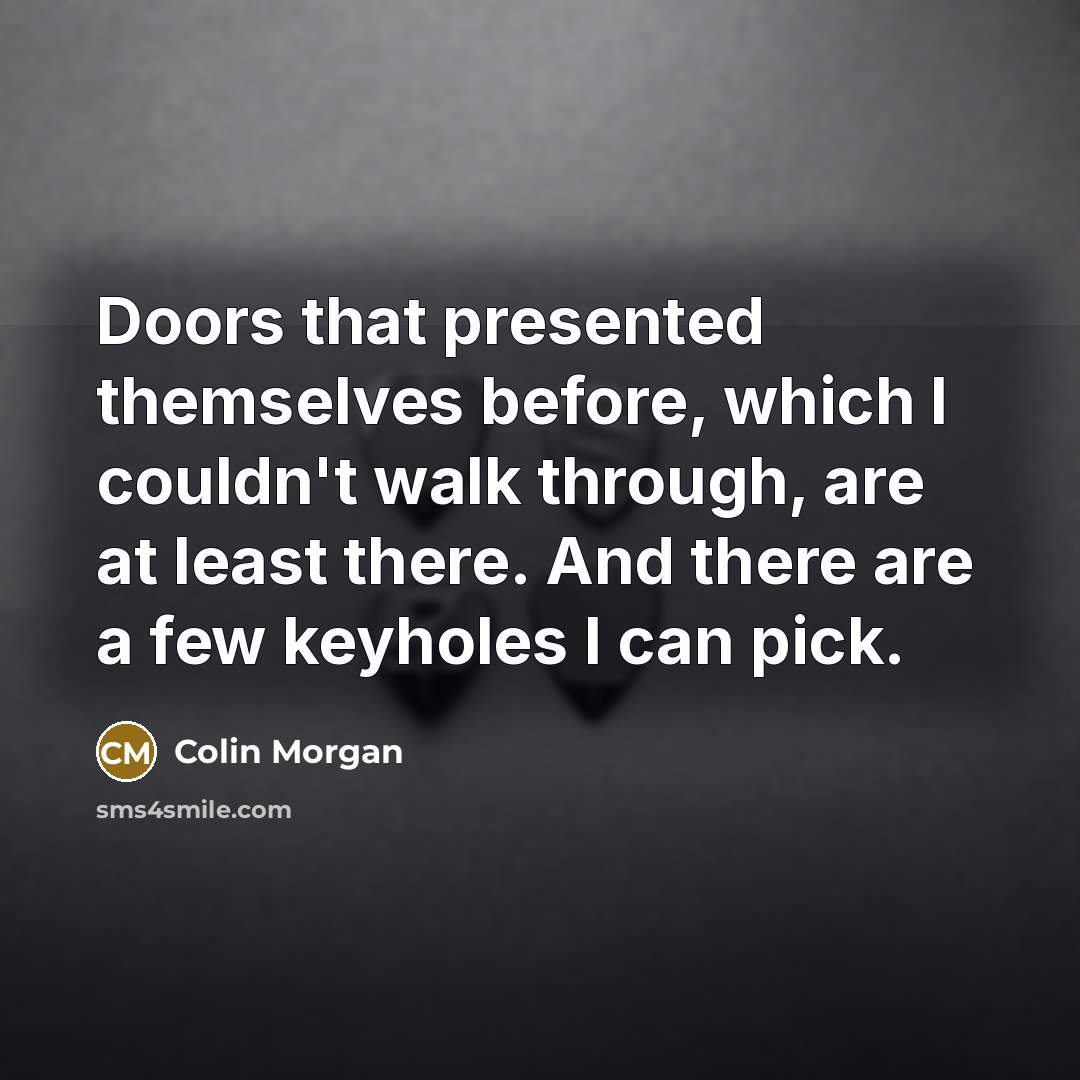 “Doors that presented themselves before, which I couldn't walk through, are at least there. And there are a few keyholes I can pick.” quote by Colin Morgan