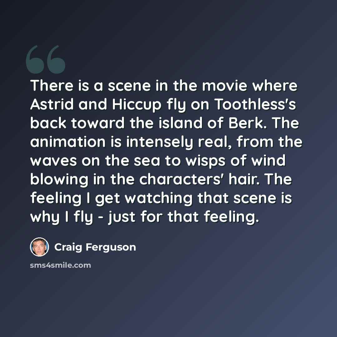“There is a scene in the movie where Astrid and Hiccup fly on Toothless's back toward the island of Berk. The animation is intensely real, from the waves on the sea to wisps of wind blowing in the characters' hair. The feeling I get watching that scene is why I fly - just for that feeling.” quote by Craig Ferguson
