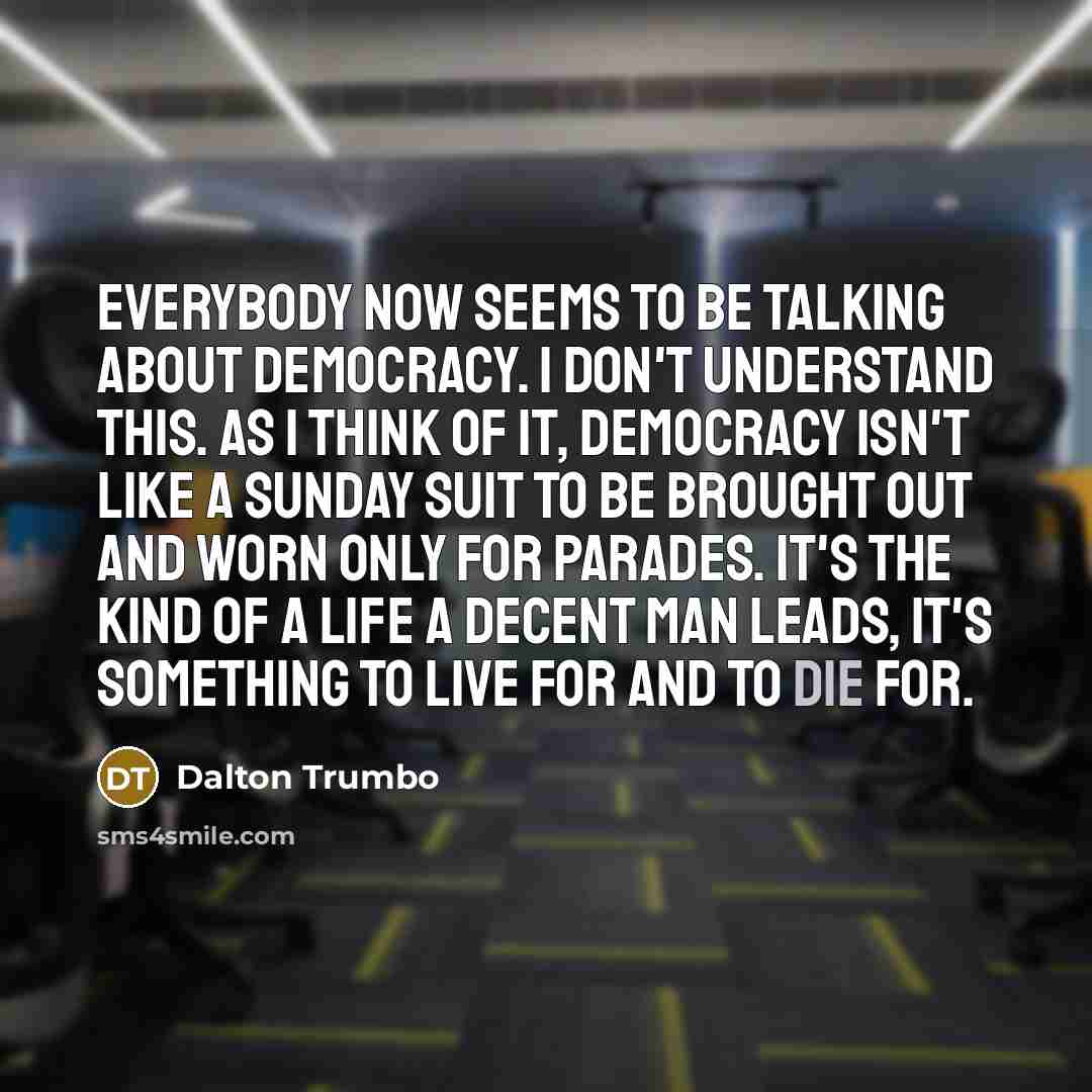 “Everybody now seems to be talking about democracy. I don't understand this. As I think of it, democracy isn't like a Sunday suit to be brought out and worn only for parades. It's the kind of a life a decent man leads, it's something to live for and to die for.” quote by Dalton Trumbo