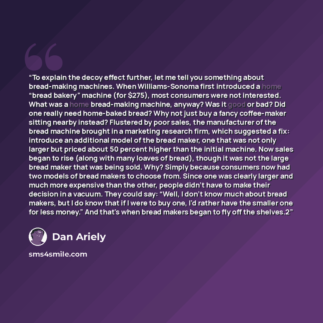 “To explain the decoy effect further, let me tell you something about bread-making machines. When Williams-Sonoma first introduced a home “bread bakery” machine (for $275), most consumers were not interested. What was a home bread-making machine, anyway? Was it good or bad? Did one really need…” quote by Dan Ariely