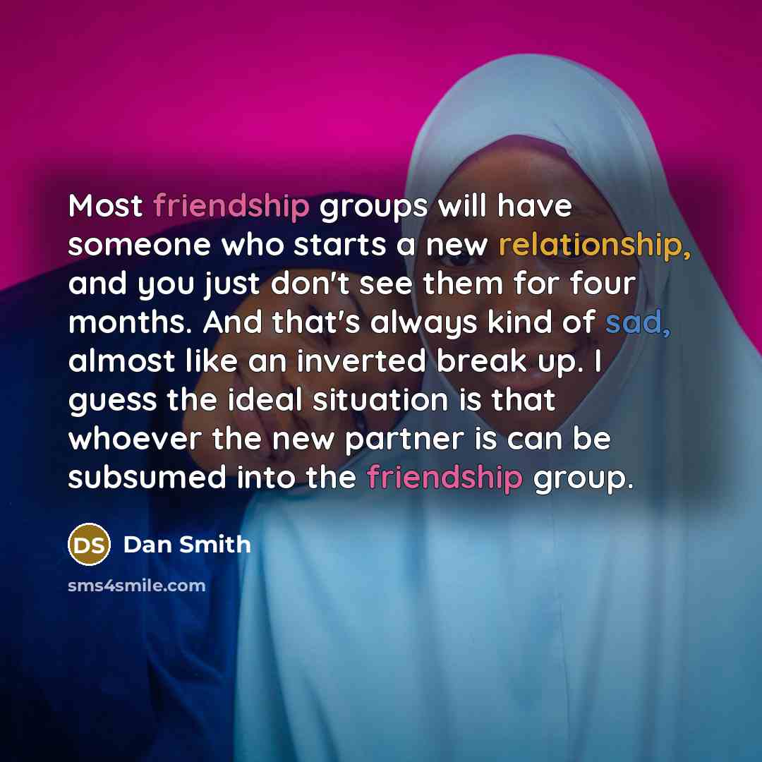 “Most friendship groups will have someone who starts a new relationship, and you just don't see them for four months. And that's always kind of sad, almost like an inverted break up. I guess the ideal situation is that whoever the new partner is can be subsumed into the friendship group.” quote by Dan Smith