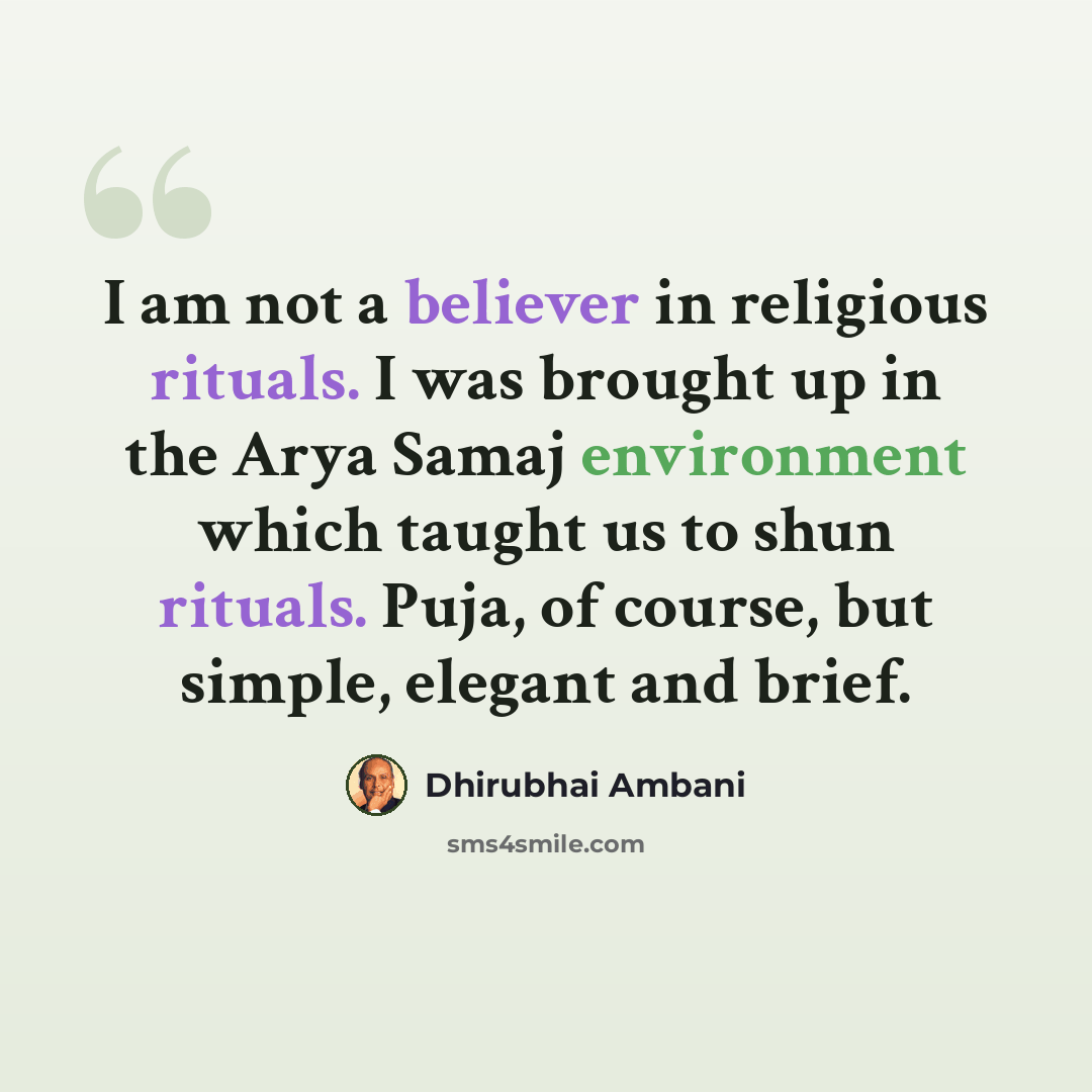 “I am not a believer in religious rituals. I was brought up in the Arya Samaj environment which taught us to shun rituals. Puja, of course, but simple, elegant and brief.” quote by Dhirubhai Ambani