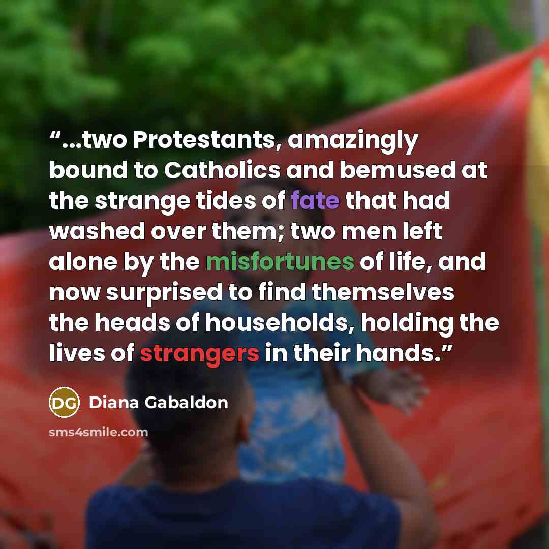 “...two Protestants, amazingly bound to Catholics and bemused at the strange tides of fate that had washed over them; two men left alone by the misfortunes of life, and now surprised to find themselves the heads of households, holding the lives of strangers in their hands.” quote by Diana Gabaldon