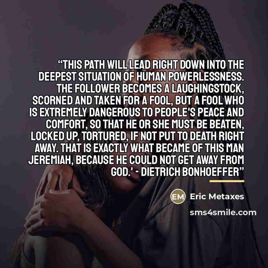 “This path will lead right down into the deepest situation of human powerlessness. The follower becomes a laughingstock, scorned and taken for a fool, but a fool who is extremely dangerous to people's peace and comfort, so that he or she must be beaten, locked up, tortured, if not put to death…” quote by Eric Metaxes