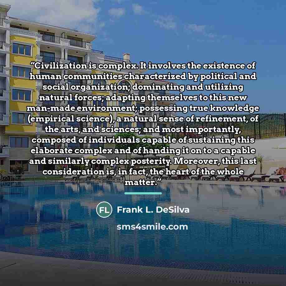 “Civilization is complex. It involves the existence of human communities characterized by political and social organization; dominating and utilizing natural forces; adapting themselves to this new man-made environment; possessing true knowledge (empirical science), a natural sense of refinement…” quote by Frank L. DeSilva
