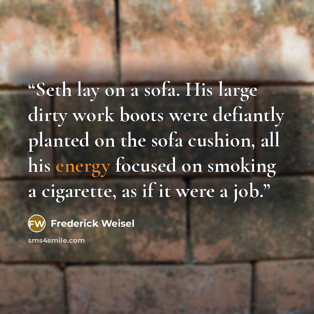 “Seth lay on a sofa. His large dirty work boots were defiantly planted on the sofa cushion, all his energy focused on smoking a cigarette, as if it were a job.” quote by Frederick Weisel