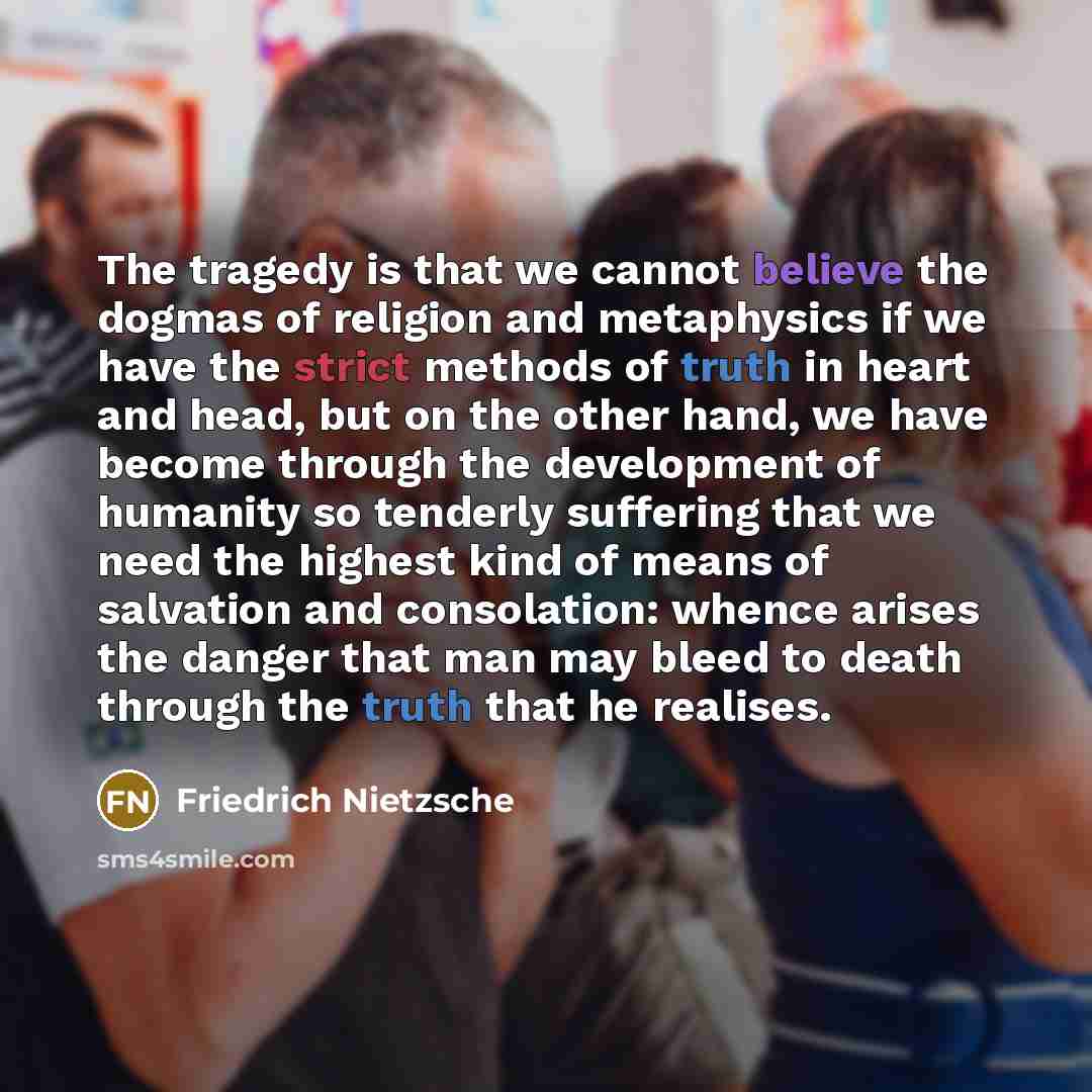 “The tragedy is that we cannot believe the dogmas of religion and metaphysics if we have the strict methods of truth in heart and head, but on the other hand, we have become through the development of humanity so tenderly suffering that we need the highest kind of means of salvation and…” quote by Friedrich Nietzsche