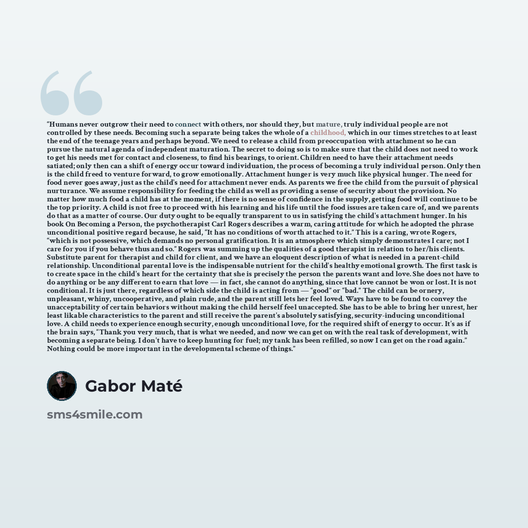 “Humans never outgrow their need to connect with others, nor should they, but mature, truly individual people are not controlled by these needs. Becoming such a separate being takes the whole of a childhood, which in our times stretches to at least the end of the teenage years and perhaps beyond…” quote by Gabor Maté
