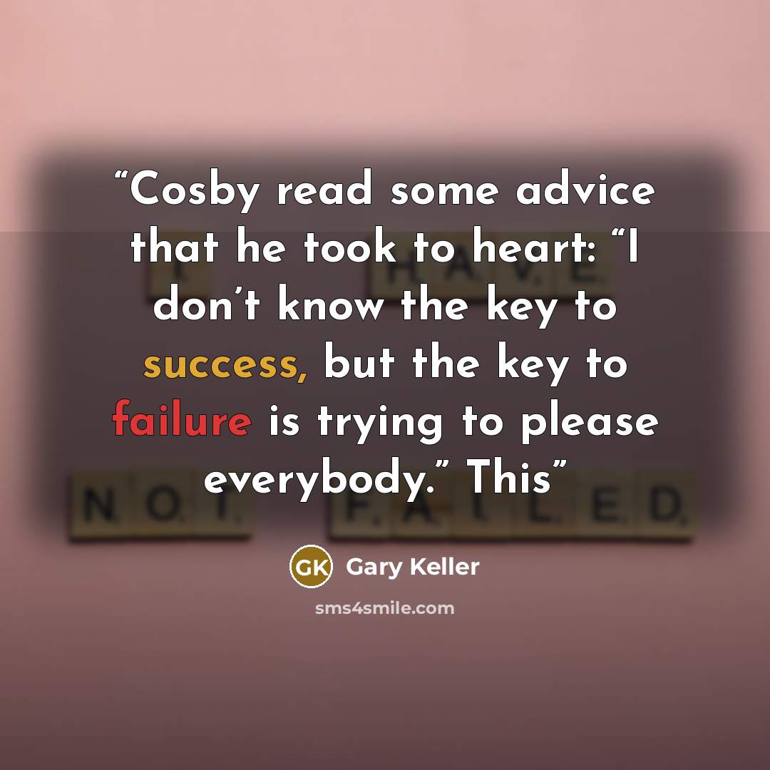 “Cosby read some advice that he took to heart: “I don’t know the key to success, but the key to failure is trying to please everybody.” This” quote by Gary Keller