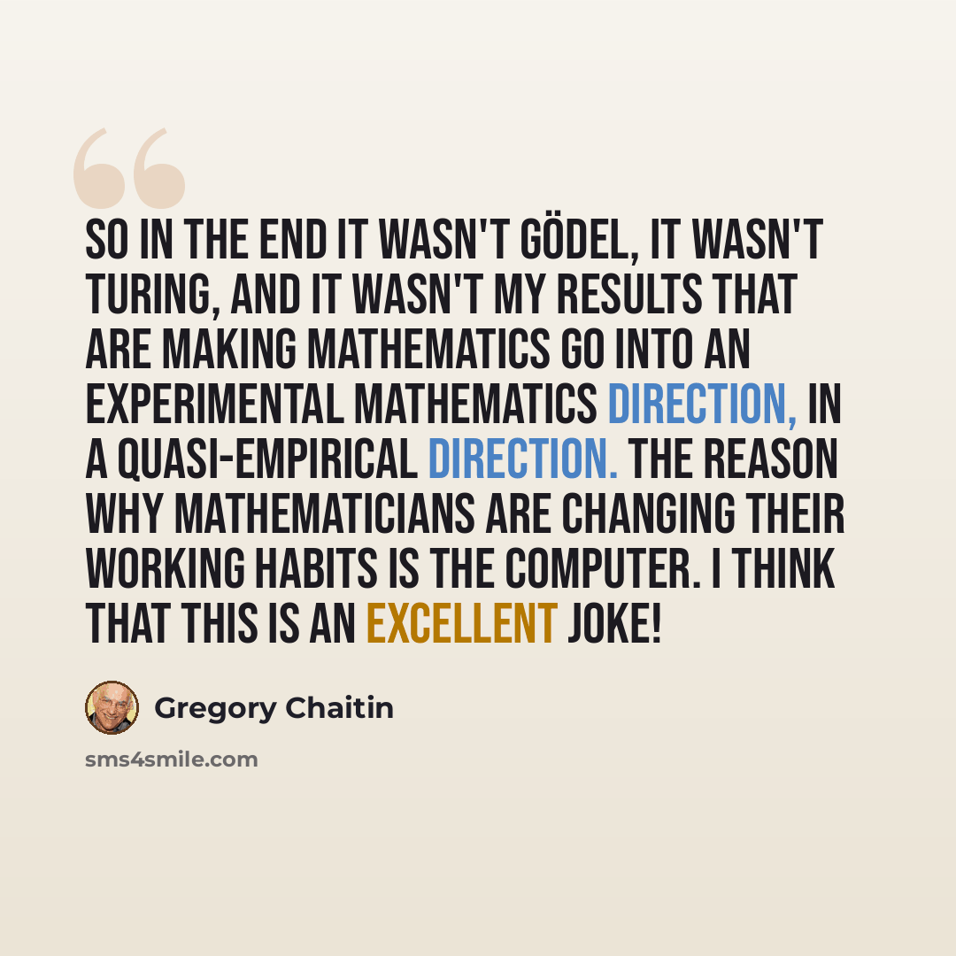 “So in the end it wasn't Gödel, it wasn't Turing, and it wasn't my results that are making mathematics go into an experimental mathematics direction, in a quasi-empirical direction. The reason why mathematicians are changing their working habits is the computer. I think that this is an excellent…” quote by Gregory Chaitin