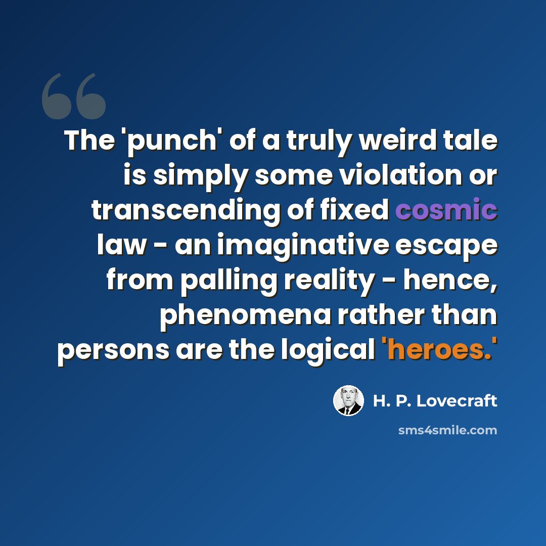 “The 'punch' of a truly weird tale is simply some violation or transcending of fixed cosmic law - an imaginative escape from palling reality - hence, phenomena rather than persons are the logical 'heroes.'” quote by H. P. Lovecraft