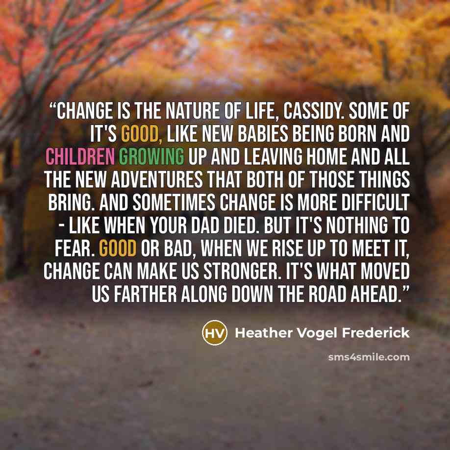 “Change is the nature of life, Cassidy. Some of it's good, like new babies being born and children growing up and leaving home and all the new adventures that both of those things bring. And sometimes change is more difficult - like when your dad died. But it's nothing to fear. Good or bad, when we…” quote by Heather Vogel Frederick