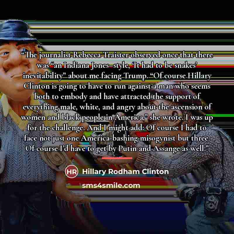 “The journalist Rebecca Traister observed once that there was “an Indiana Jones–style, ‘It had to be snakes’ inevitability” about me facing Trump. “Of course Hillary Clinton is going to have to run against a man who seems both to embody and have attracted the support of everything male, white, and…” quote by Hillary Rodham Clinton