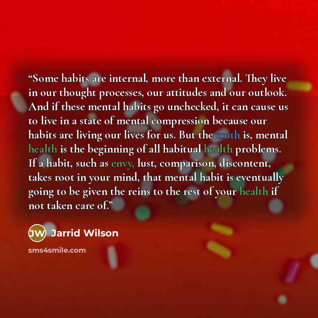 “Some habits are internal, more than external. They live in our thought processes, our attitudes and our outlook. And if these mental habits go unchecked, it can cause us to live in a state of mental compression because our habits are living our lives for us. But the truth is, mental health is the…” quote by Jarrid Wilson