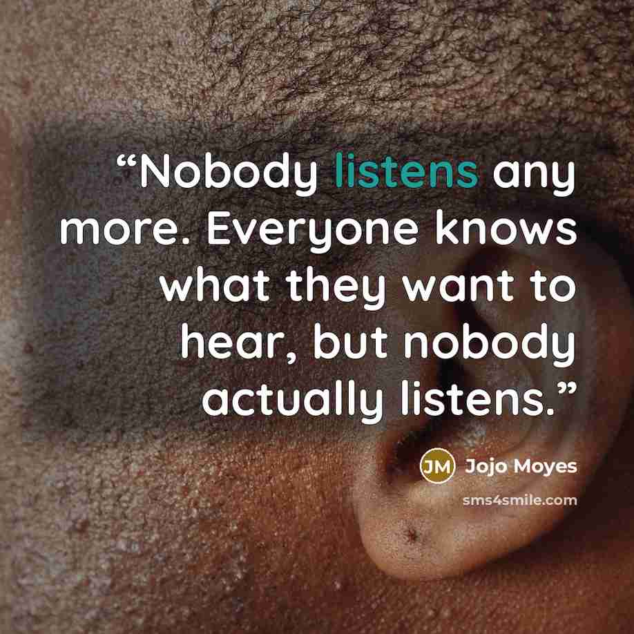 “Nobody listens any more. Everyone knows what they want to hear, but nobody actually listens.” quote by Jojo Moyes