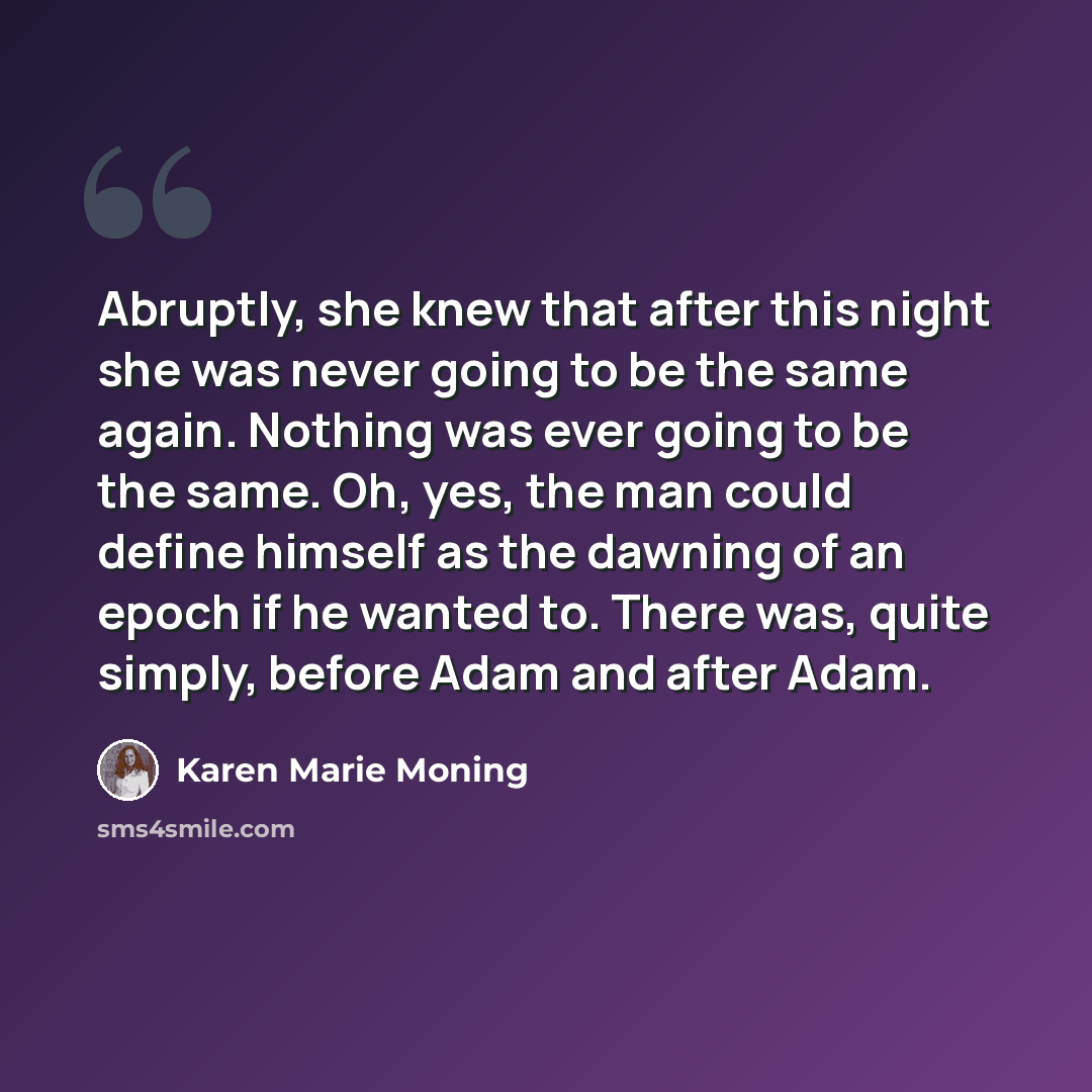 “Abruptly, she knew that after this night she was never going to be the same again. Nothing was ever going to be the same. Oh, yes, the man could define himself as the dawning of an epoch if he wanted to. There was, quite simply, before Adam and after Adam.” quote by Karen Marie Moning