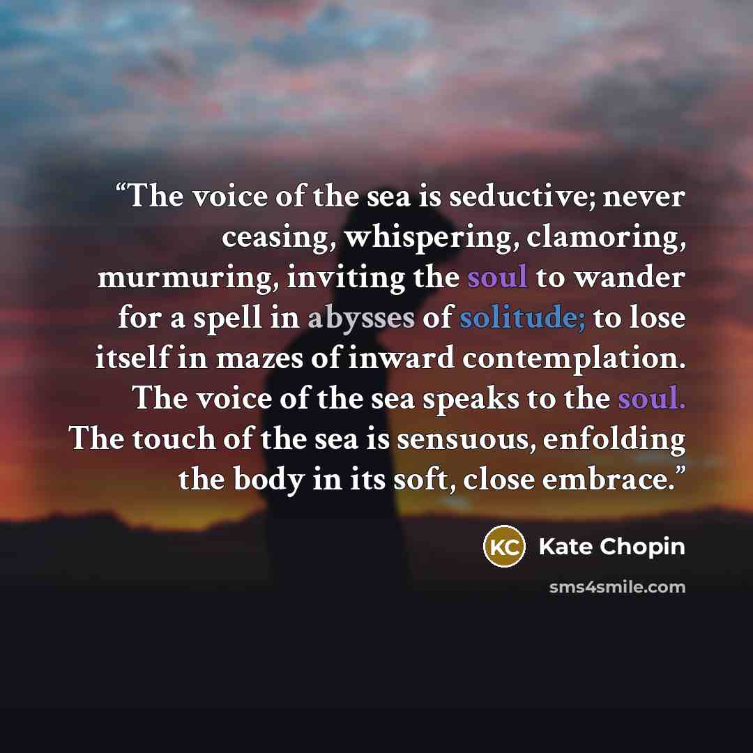 “The voice of the sea is seductive; never ceasing, whispering, clamoring, murmuring, inviting the soul to wander for a spell in abysses of solitude; to lose itself in mazes of inward contemplation. The voice of the sea speaks to the soul. The touch of the sea is sensuous, enfolding the body in its…” quote by Kate Chopin