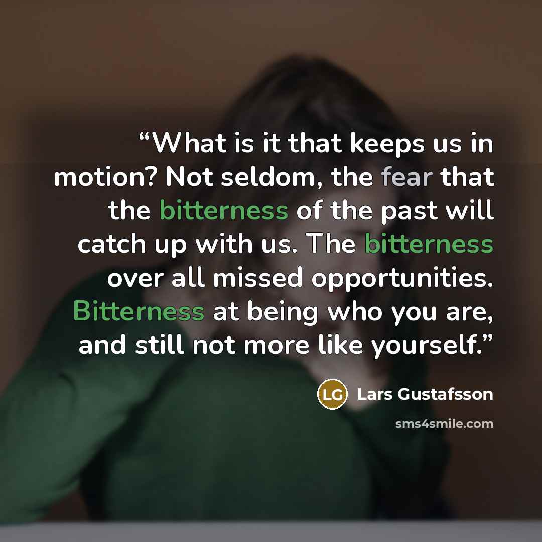 “What is it that keeps us in motion? Not seldom, the fear that the bitterness of the past will catch up with us. The bitterness over all missed opportunities. Bitterness at being who you are, and still not more like yourself.” quote by Lars Gustafsson