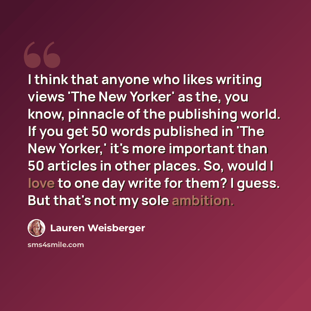 “I think that anyone who likes writing views 'The New Yorker' as the, you know, pinnacle of the publishing world. If you get 50 words published in 'The New Yorker,' it's more important than 50 articles in other places. So, would I love to one day write for them? I guess. But that's not my sole…” quote by Lauren Weisberger