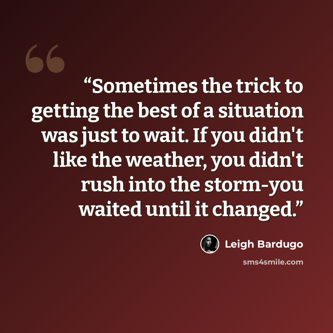 “Sometimes the trick to getting the best of a situation was just to wait. If you didn't like the weather, you didn't rush into the storm-you waited until it changed.” quote by Leigh Bardugo