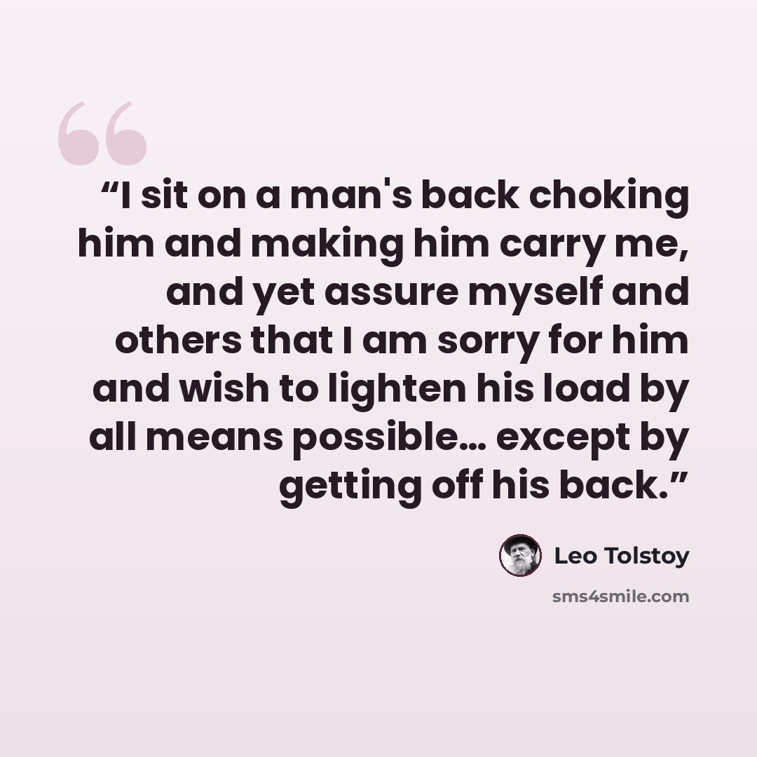 “I sit on a man's back choking him and making him carry me, and yet assure myself and others that I am sorry for him and wish to lighten his load by all means possible… except by getting off his back.” quote by Leo Tolstoy