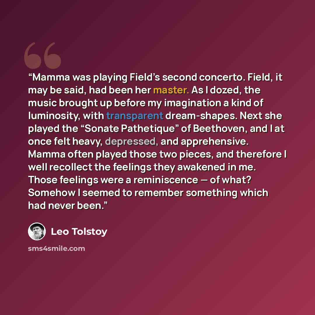 “Mamma was playing Field’s second concerto. Field, it may be said, had been her master. As I dozed, the music brought up before my imagination a kind of luminosity, with transparent dream-shapes. Next she played the “Sonate Pathetique” of Beethoven, and I at once felt heavy, depressed, and…” quote by Leo Tolstoy