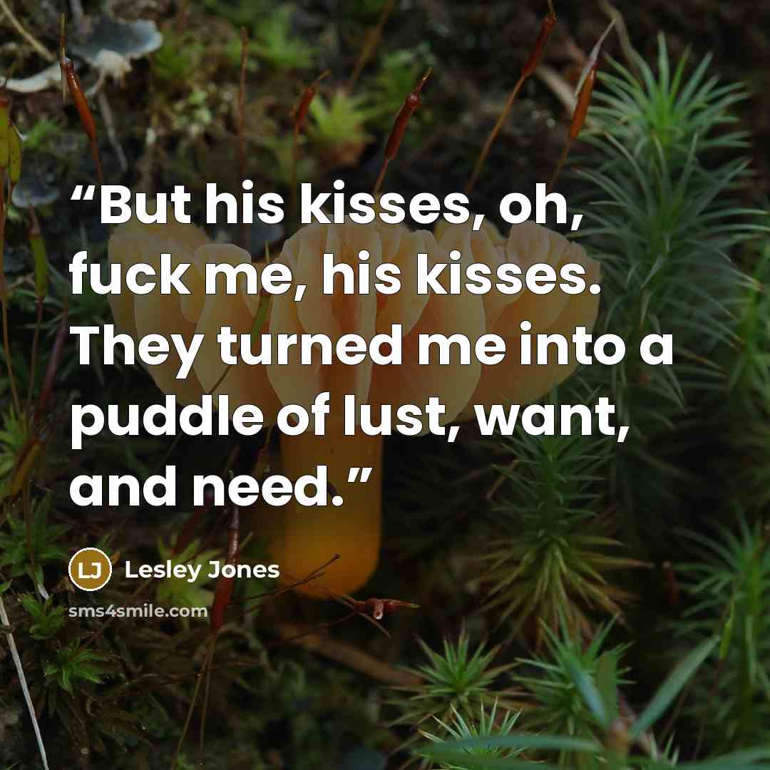 “But his kisses, oh, fuck me, his kisses. They turned me into a puddle of lust, want, and need.” quote by Lesley Jones