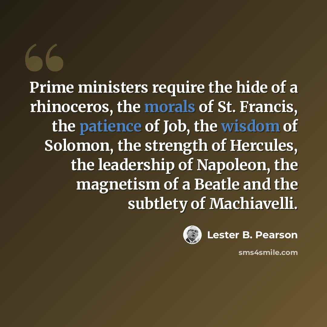 “Prime ministers require the hide of a rhinoceros, the morals of St. Francis, the patience of Job, the wisdom of Solomon, the strength of Hercules, the leadership of Napoleon, the magnetism of a Beatle and the subtlety of Machiavelli.” quote by Lester B. Pearson