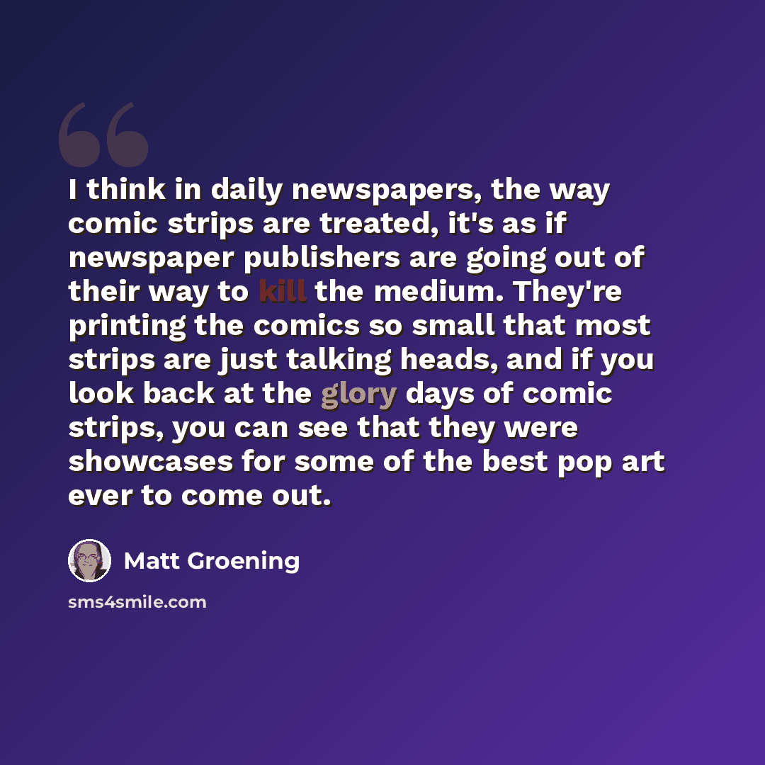 “I think in daily newspapers, the way comic strips are treated, it's as if newspaper publishers are going out of their way to kill the medium. They're printing the comics so small that most strips are just talking heads, and if you look back at the glory days of comic strips, you can see that they…” quote by Matt Groening